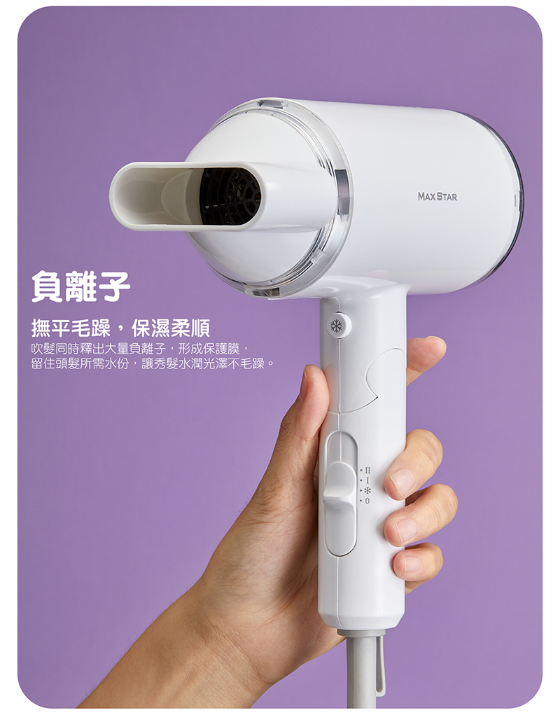 負離子 撫平毛躁,保濕柔順 吹髮同時釋出大量負離子,形成保護膜, 留住頭髮所需水份,讓秀髮水潤光澤不毛躁。