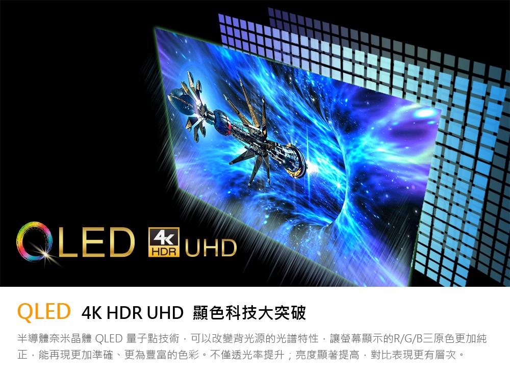 QLED 4K HDR UHD 顯色科技大突破 半導體奈米晶體 QLED 量子點技術,可以改變背光源的光譜特性,讓螢幕顯示的RGB三原色更加純 正,能再現更加準確、更為豐富的色彩。不僅透光率提升亮度顯著提高,對比表現更有層次。 