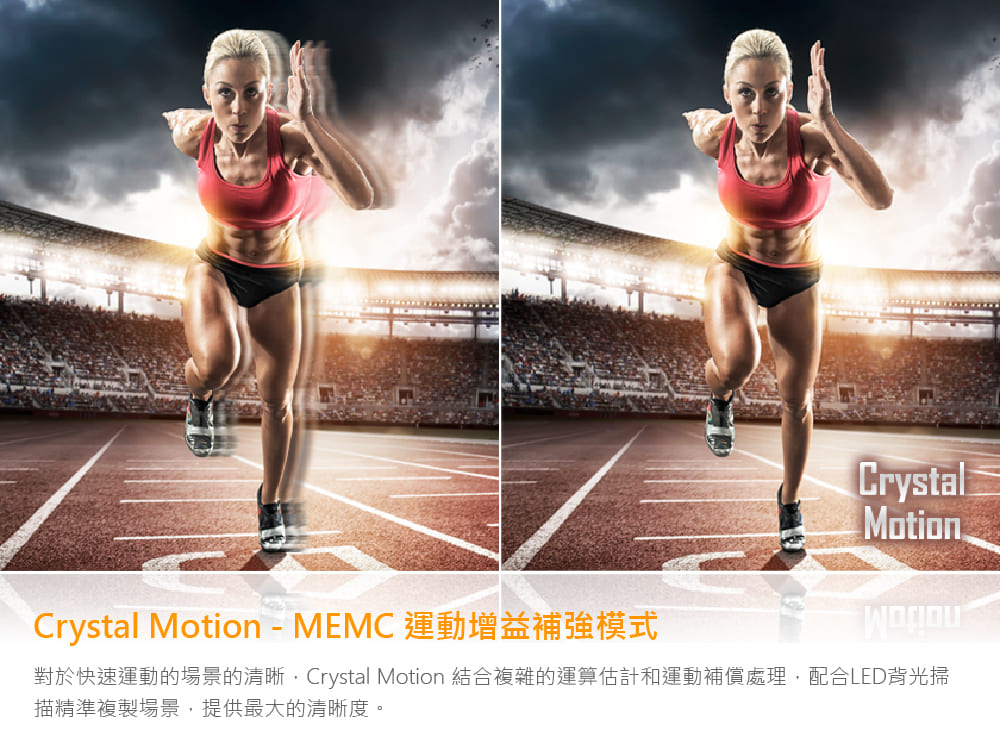 Crystal Motion  MEMC 運動增益補強模式 對於快速運動的場景的清晰,Crystal Motion 結合複雜的運算估計和運動補償處理,配合LED背光掃 描精準複製場景,提供最大的清晰度。 