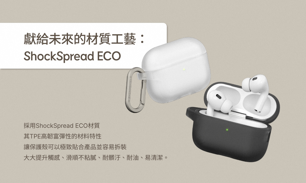 獻給未來的材質工藝 採用ShockSpread ECO材質 其TPE高韌富彈性的材料特性 讓保護殼可以極致貼合產品並容易拆裝 大大提升觸感、滑順不粘膩、耐髒汙、耐油、易清潔。