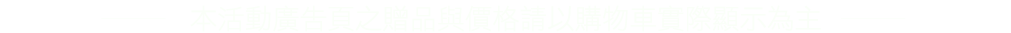 本活動廣告頁之贈品與價格請以購物車實際顯示為主