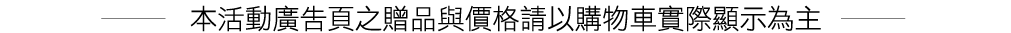 本活動廣告頁之贈品與價格請以購物車實際顯示為主