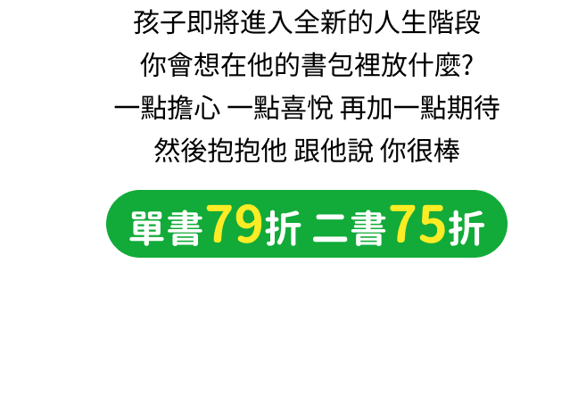 孩子即將進入全新的人生階段，你會想在他的書包裡放什麼？一點擔心，一點喜悅，再加一點期待，然後抱抱他，跟他說你很棒。單書79折、二書75折，滿899元限量加贈文具收納袋。