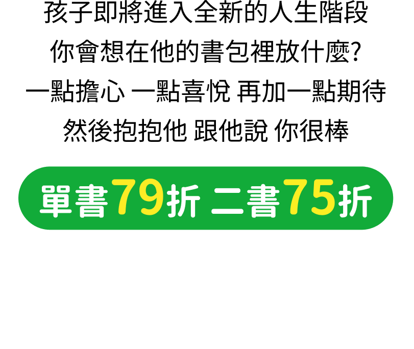 孩子即將進入全新的人生階段，你會想在他的書包裡放什麼？一點擔心，一點喜悅，再加一點期待，然後抱抱他，跟他說你很棒。單書79折、二書75折，滿899元限量加贈文具收納袋。