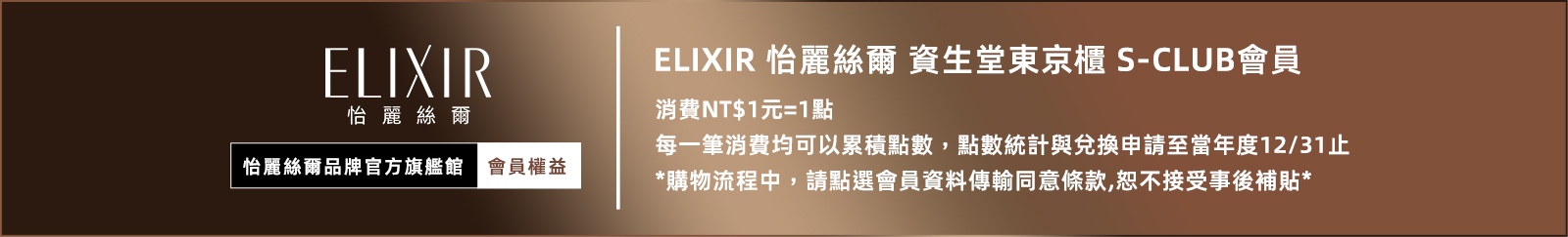 ELIXIR 怡麗絲爾品牌官方旗艦館/會員權益：ELIXIR 怡麗絲爾 資生堂東京櫃 S-CLUB會員 消費NT$1元=1點 每一筆消費均可以累積點數點數統計與兌換申請至當年度12/31止 *購物流程中,請點選會員資料傳輸同意條款,恕不接受事後補貼*