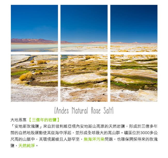 大地恩惠三億年的岩鹽 安地斯玫瑰鹽來自於玻利維亞境內安地斯山高原的天然岩鹽,形成於三億多年 前的自然地殼運動使其從海中浮起,並形成全球最大的高山群。礦區位於3000多公 尺高的山脈中,其環境嚴峻且人跡罕至,無海洋污染問題,也確保開採得來的玫瑰 鹽,天然純淨。