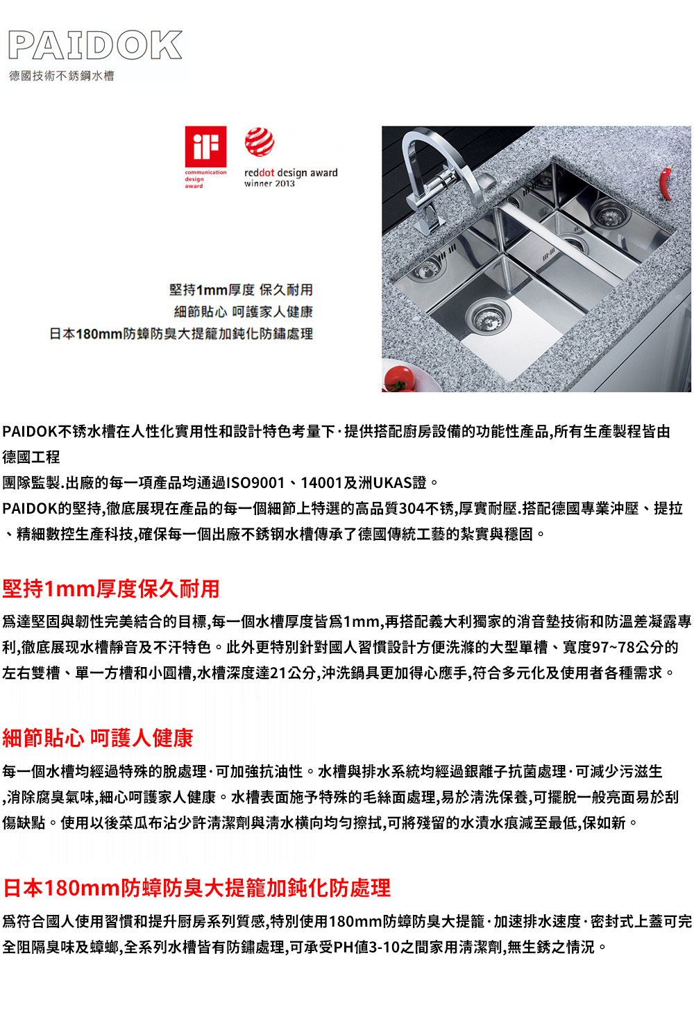 PAIDOK德國技術不銹鋼水槽communicationdesignawardreddot design awardwinner 2013堅持1mm厚度 保久耐用細節貼心 呵護家人健康日本180mm防蟑防臭大提籠加鈍化防鏽處理PAIDOK不锈水槽在人性化實用性和設計特色考量下·提供搭配廚房設備的功能性產品,所有生產製程皆由德國工程團隊監製.出廠的每一項產品均通過ISO9001、14001及洲UKAS證。PAIDOK的堅持,徹底展現在產品的每一個細節上特選的高品質304不锈,厚實耐壓.搭配德國專業沖壓、提拉、精細數控科技,確保每一個出廠不銹钢水槽傳承了德國傳統工藝的紮實與穩固。堅持1mm厚度保久耐用達堅固與韌性完美結合的目標,每一個水槽厚度皆爲1mm,再搭配義大利獨家的消音墊技術和防溫差凝露專利,徹底展现水槽靜音及不汗特色。此外更特別針對國人習慣設計方便洗滌的大型單槽、寬度97~78公分的左右雙槽、單一方槽和小圓槽,水槽深度達21公分,沖洗鍋具更加得心應手,符合多元化及使用者各種需求。細節貼心 呵護人健康每一個水槽均經過特殊的脫處理·可加強抗油性。水槽與排水系統均經過銀離子抗菌處理·可減少污滋生,消除腐臭氣味,細心呵護家人健康。水槽表面施予特殊的毛絲面處理,易於清洗保養,可擺脫一般亮面易於刮傷缺點。使用以後沾少許清潔劑與清水横向均匀擦拭,可將殘留的水漬水痕減至最低,保如新。日本180mm防蟑防臭大提籠加鈍化防處理爲符合國人使用習慣和提升厨房系列質感,特別使用180mm防蟑防臭大提籠·加速排水速度·密封式上蓋可完全阻隔臭味及蟑螂,全系列水槽皆有防鏽處理,可承受PH值3-10之間家用清潔劑,無生銹之情況。