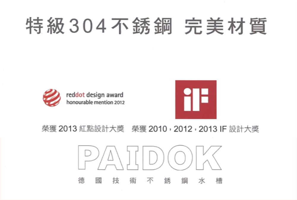 特級304不銹鋼 完美材質reddot design awardhonourable mention 2012榮獲2013 紅點設計大獎 榮獲2010, 2012, 2013 IF 設計大獎PAIDOK德國技術不銹鋼水槽