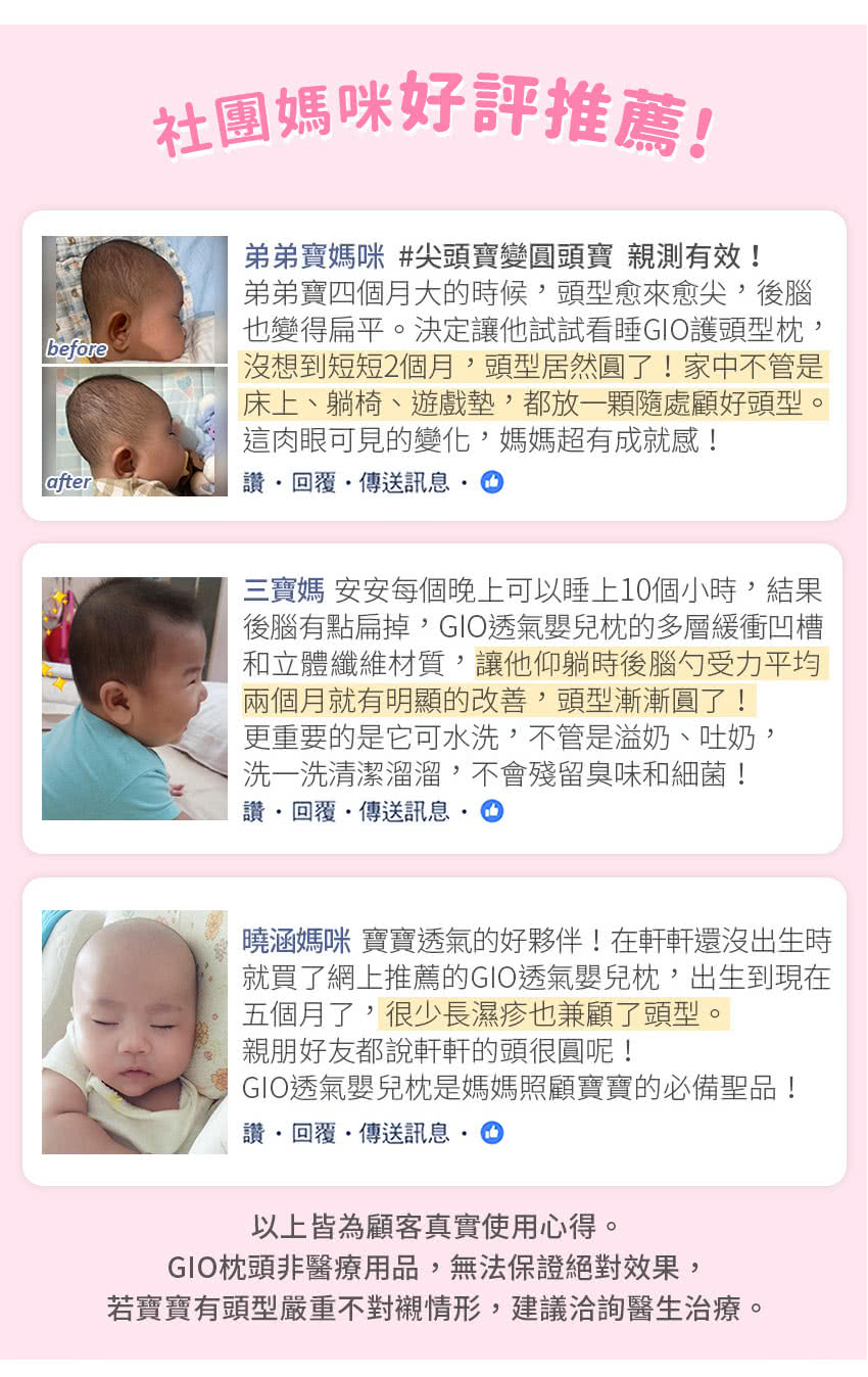 beforeafter社團媽咪好評推薦!弟弟寶媽咪 #尖頭寶變圓頭寶 親測有效!弟弟寶四個月大的時候頭型愈來愈尖,後腦也變得扁平決定讓他試試看睡GIO護頭型,沒想到短短2個月,頭型居然圓了!家中不管是床上、躺椅、遊戲墊,都放一顆隨處顧好頭型。這肉眼可見的變化,媽媽超有成就感! 回覆傳送訊息三寶媽 安安每個晚上可以睡上10個小時,結果後腦有點扁掉,GIO透氣嬰兒枕的多層緩衝凹槽和立體纖維材質,讓他仰躺時後腦勺受力平均兩個月就有明顯的改善,頭型漸漸圓了!更重要的是它可水洗,不管是溢奶、吐奶,洗一洗清潔溜溜,不會殘留臭味和細菌!回覆傳送訊息曉涵媽咪 寶寶透氣的好夥伴!在軒軒還沒出生時就買了網上推薦的GIO透氣嬰兒枕,出生到現在五個月了,很少長濕疹也兼顧了頭型。親朋好友都說軒軒的頭很圓呢!GIO透氣嬰兒枕是媽媽照顧寶寶的必備聖品!讚 回覆傳送訊息。以上皆為顧客真實使用心得。GIO枕頭非醫療用品,無法保證絕對效果,若寶寶有頭型嚴重不對襯情形,建議洽詢醫生治療。