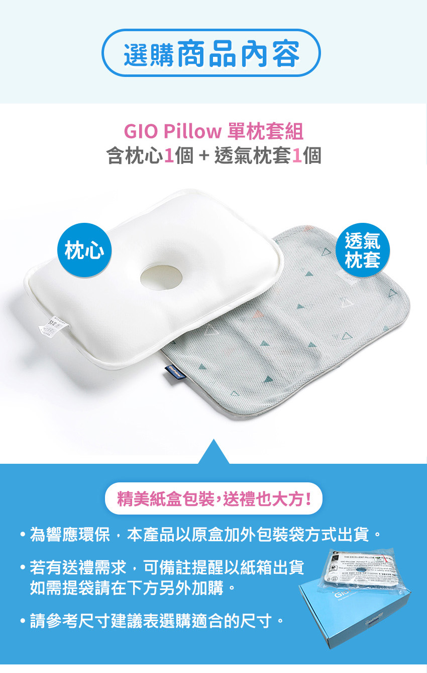 枕心選購商品內容GIO Pillow 單枕套組含枕心個 + 透氣枕套1個透氣枕套精美紙盒包裝,送禮也大方!為響應環保,本產品以原盒加外包裝袋方式出貨。若有送禮需求,可備註提醒以紙箱出貨如需提袋請在下方另外加購。請參考尺寸建議表選購適合的尺寸。