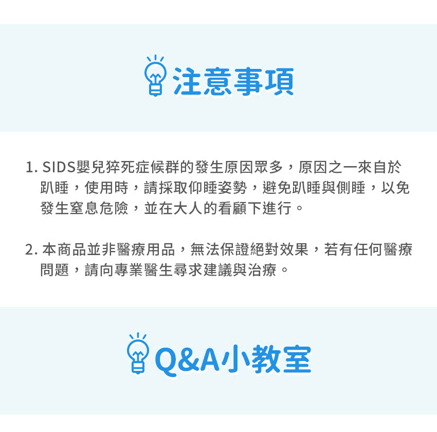 注意事項1. SIDS嬰兒猝死症候群的發生原因眾多,原因之一來自於趴睡,使用時,請採取仰睡姿勢,避免趴睡與側睡,以免發生窒息危險,並在大人的看顧下進行。2. 本商品並非醫療用品,無法保證絕對效果,若有任何醫療問題,請向專業醫生尋求建議與治療。Q&A小教室