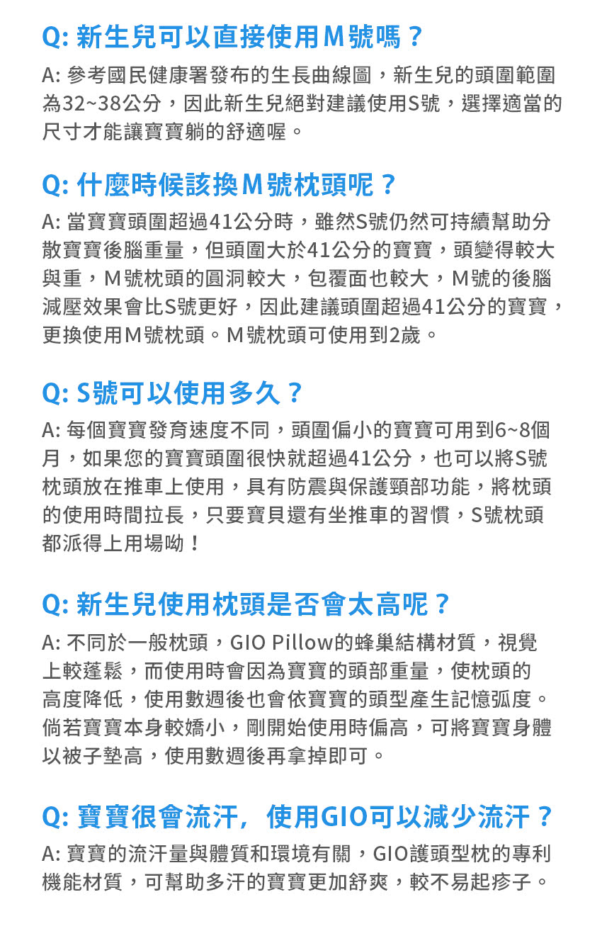 Q: 新生兒可以直接使用M號嗎?A: 參考國民健康署發布的生長曲線圖,新生兒的頭圍範圍為32~38公分,因此新生兒絕對建議使用S號,選擇適當的尺寸才能讓寶寶躺的舒適喔。Q: 什麼時候該換M號枕頭呢?A: 當寶寶頭圍超過41公分時,雖然S號仍然可持續幫助分散寶寶後腦重量,但頭圍大於41公分的寶寶,頭變得較大與重,M號枕頭的圓洞較大,包覆面也較大,M號的後腦減壓效果會比S號更好,因此建議頭圍超過41公分的寶寶,更換使用M號枕頭。M號枕頭可使用到2歲。Q:S號可以使用多久?A: 每個寶寶發育速度不同,頭圍偏小的寶寶可用到6~8個月,如果您的寶寶頭圍很快就超過41公分,也可以將S號枕頭放在推車上使用,具有防震與保護頸部功能,將枕頭的使用時間拉長,只要寶貝還有坐推車的習慣,S號枕頭都派得上用場呦!Q: 新生兒使用枕頭是否會太高呢?A: 不同於一般枕頭,GIO Pillow的蜂巢結構材質,視覺上較蓬鬆,而使用時會因為寶寶的頭部重量,使枕頭的高度降低,使用數週後也會依寶寶的頭型產生記憶弧度。倘若寶寶本身較嬌小,剛開始使用時偏高,可將寶寶身體以被子墊高,使用數週後再拿掉即可。Q: 寶寶很會流汗,使用GIO可以減少流汗?A: 寶寶的流汗量與體質和環境有關,GIO護頭型枕的專利機能材質,可幫助多汗的寶寶更加舒爽,較不易起疹子。