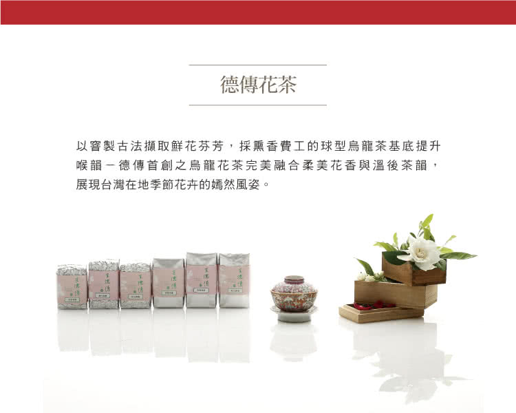 以窨製古法擷取鮮花芬芳,採熏香費工的球型烏龍茶基底提升 喉韻德傳首創之烏龍花茶完美融合柔美花香與溫後茶韻, 展現台灣在地季節花卉的嫣然風姿。 德傳花茶 