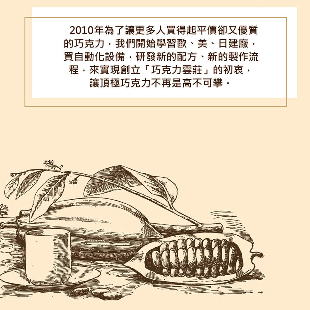 2010年為了讓更多人買得起平價卻又優質 的巧克力,我們開始學習歐、美、日建廠, 買自動化設備,研發新的配方、新的製作流 程,來實現創立巧克力雲莊的初衷, 讓頂極巧克力不再是高不可攀。 