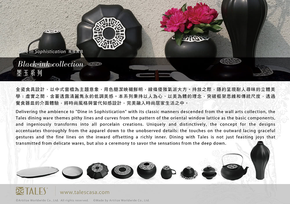 Dine in Sophistication 風雅食具 墨玉系列 全瓷食具設計,以中式窗櫺為主題意象,用色簡潔映襯鮮明,線條優雅氣派大方。持放之際,隱約呈現耐人尋味的立體美 學虛實之間,含蓄透露清麗雋永的低調美感。本系列秉持以人為心、以美為體的理念,突破框架思維和傳統尺度,透過 餐食器皿的介面體驗,將時尚風格與當代知感設計,完美融入時尚居家生活之中。 