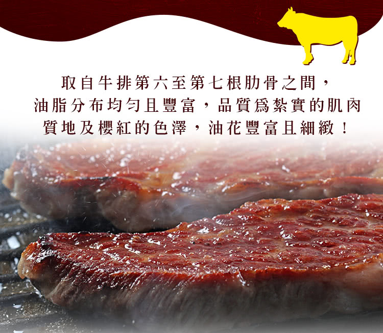 取自牛排第六至第七根肋骨之間, 油脂分布均勻且豐富,品質爲紮實的肌肉 質地及櫻紅的色澤,油花豐富且細緻 