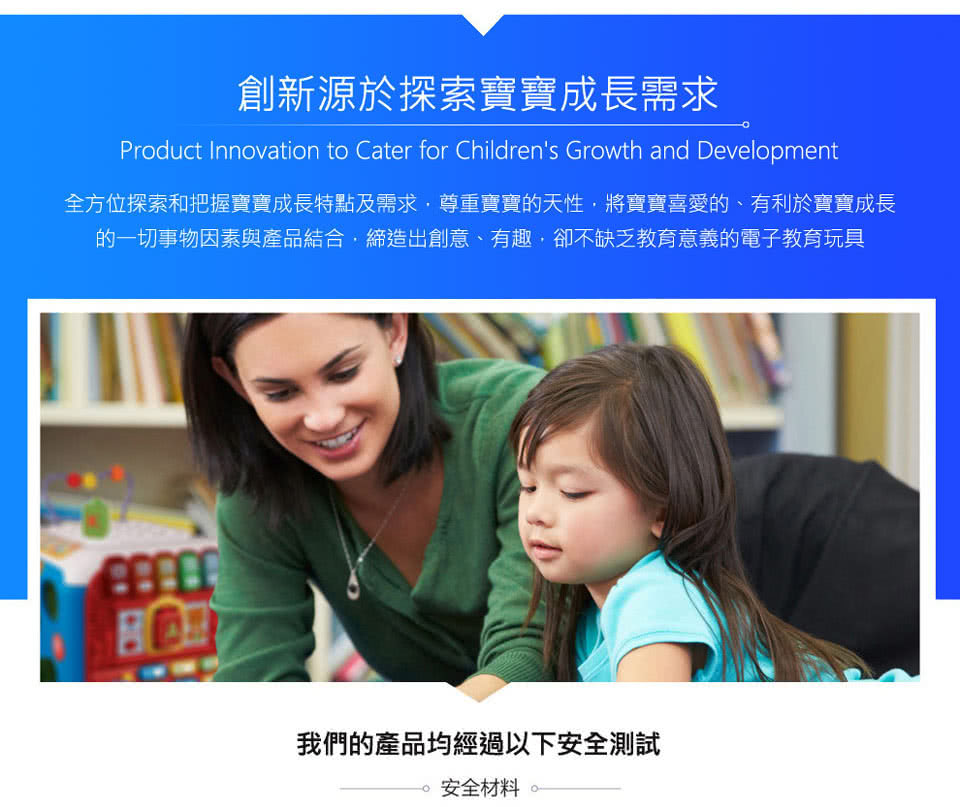 創新源於探索寶寶成長需求 全方位探索和把握寶寶成長特點及需求,尊重實寶的天性,將寶寶喜愛的、有利於實寶寶成長 的一切事物因素與產品結合,締造出創意、有趣,卻不缺乏教育意義的電子教育玩具 我們的產品均經過以下安全測試 安全材料 
