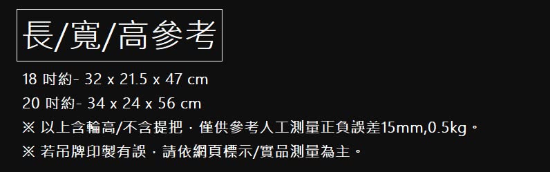 長寬高參考 18 吋約 32 x 21.5 x 47 cm 20 吋約 34 x 24 x 56 cm 以上含輪高不含提把僅供參考人工測量正負誤差15mm,0.5kg。 若吊牌印製有誤,請依網頁標示實品測量為主。 