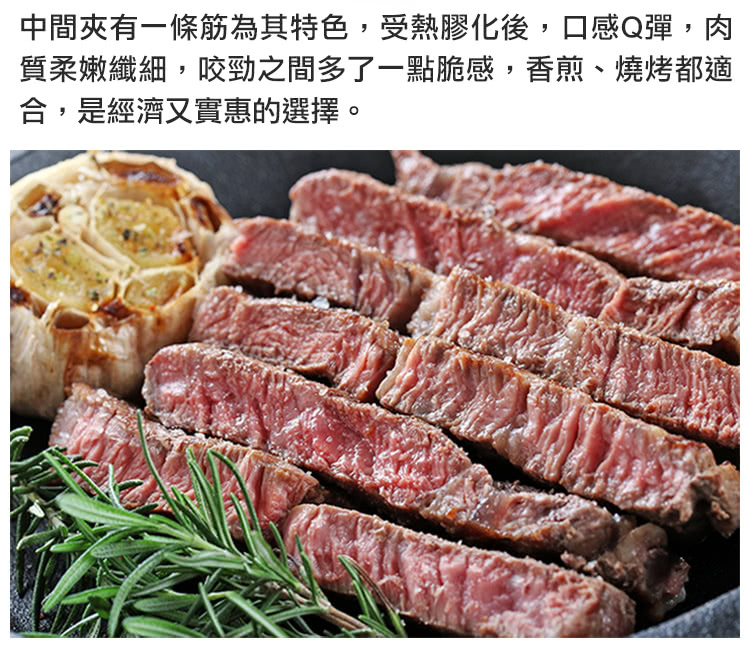 中間夾有一條筋為其特色,受熱膠化後,口感Q彈,肉 質柔嫩纖細,咬勁之間多了一點脆感,香煎、燒烤都適 合,是經濟又實惠的選擇。 