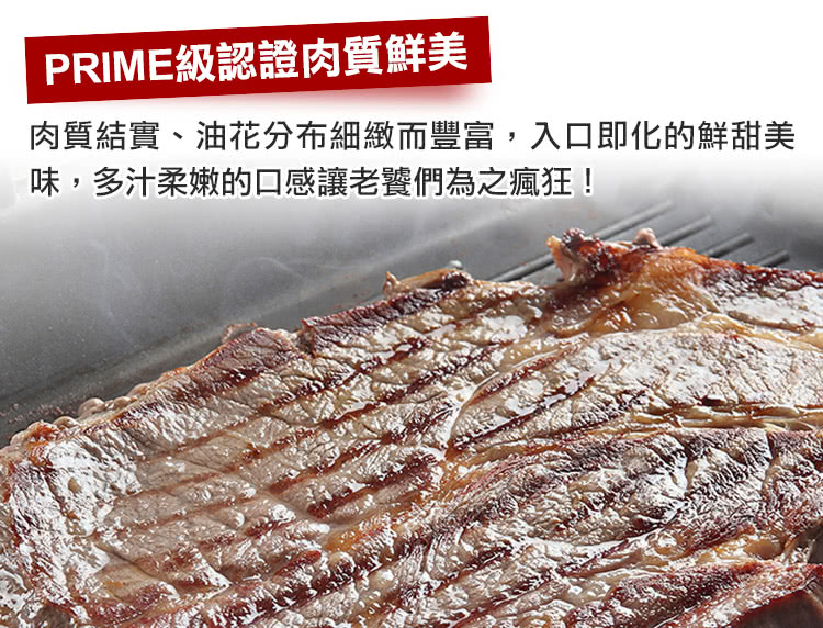 PRIME級認證肉質鮮美 肉質結實、油花分布細緻而豐富,入口即化的鮮甜美 味,多汁柔嫩的口感讓老饕們為之瘋狂 