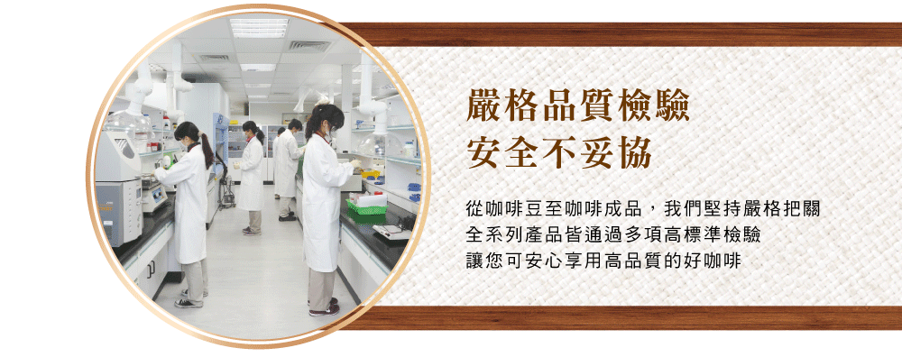 嚴格品質檢驗安全不妥協從咖啡豆至咖啡成品,我們堅持嚴格把關全系列產品皆通過多項高標準檢驗讓您可安心享用高品質的好咖啡