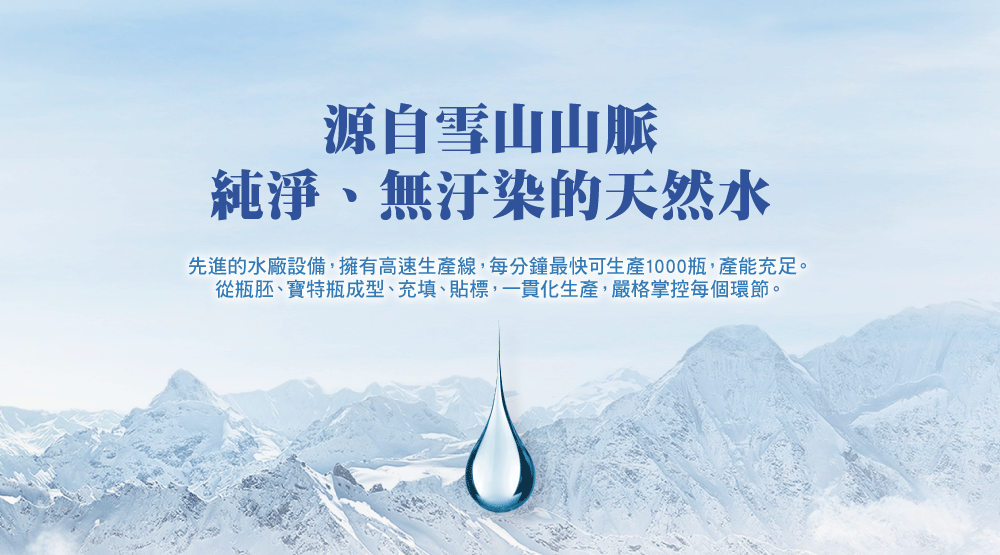 源自雪山山脈 純淨、無汙染的天然水 先進的水廠設備,擁有高速生產線,每分鐘最快可生產1000瓶,產能充足。 從瓶胚、寶特瓶成型、充填、貼標,一貫化生產,嚴格掌控每個環節。 