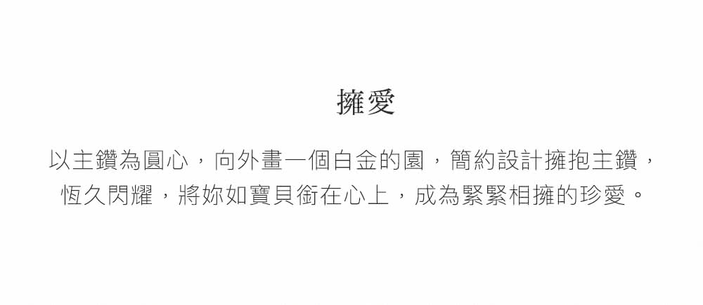 擁愛 以主鑽為圓心,向外畫一個白金的園,簡約設計擁抱主鑽, 恆久閃耀,將妳如寶貝銜在心上,成為緊緊相擁的珍愛。 