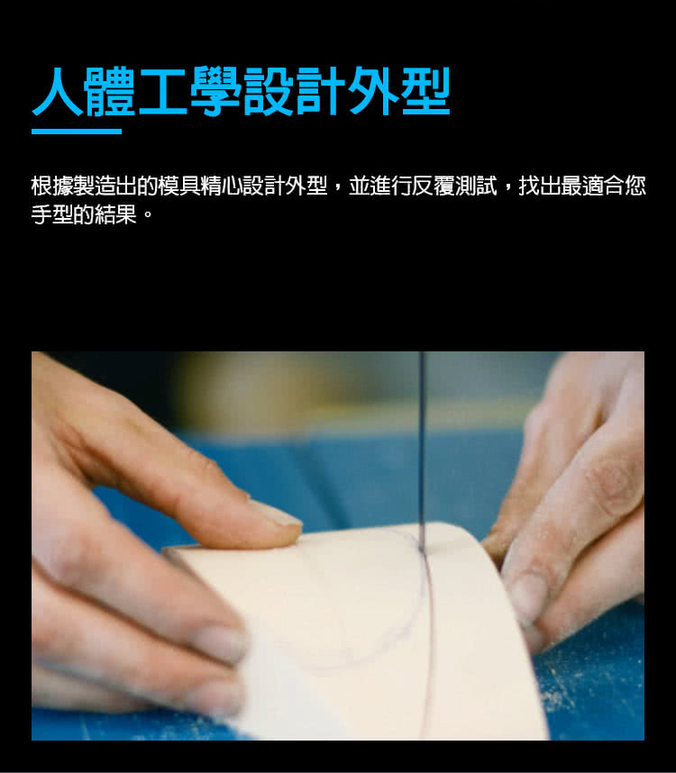 人體工學設計外型 根據製造出的模具精心設計外型,並進行反覆測試,找出最適合您 手型的結果。 