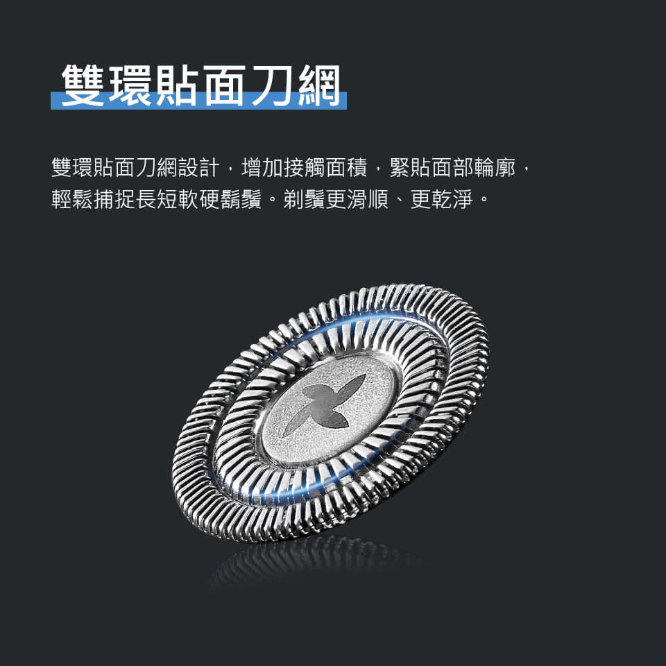 雙環貼面刀網 雙環貼面刀網設計,增加接觸面積,緊貼面部輪廓, 輕鬆捕捉長短軟硬鬍鬚。剃鬚更滑順、更乾淨。 