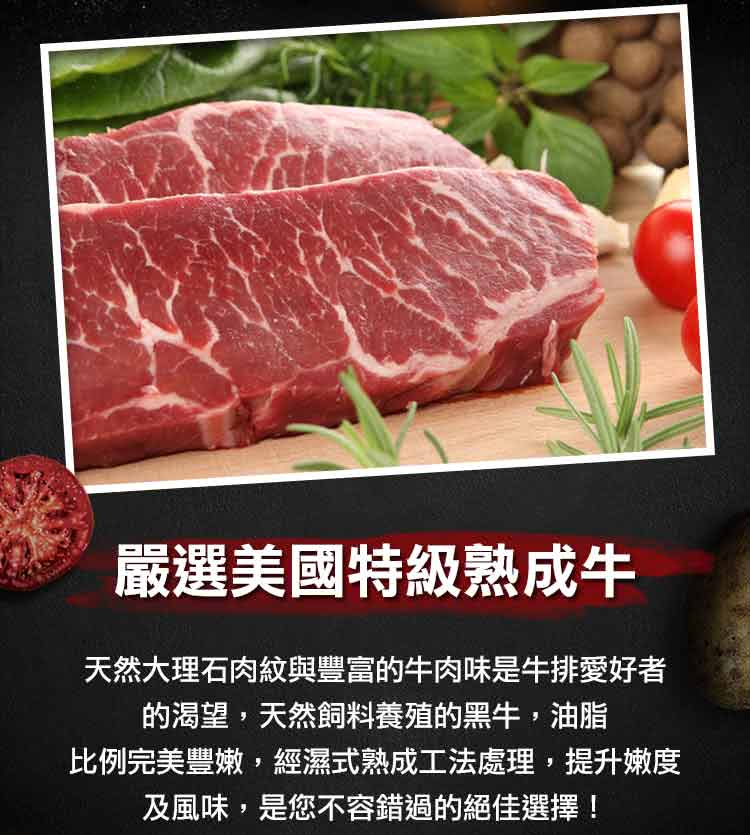 嚴選美國特級熟成牛 天然大理石肉紋與豐富的牛肉味是牛排愛好者 的渴望,天然飼料養殖的黑牛,油脂 比例完美豐嫩,經濕式熟成工法處理,提升嫩度 及風味,是您不容錯過的絕佳選擇 