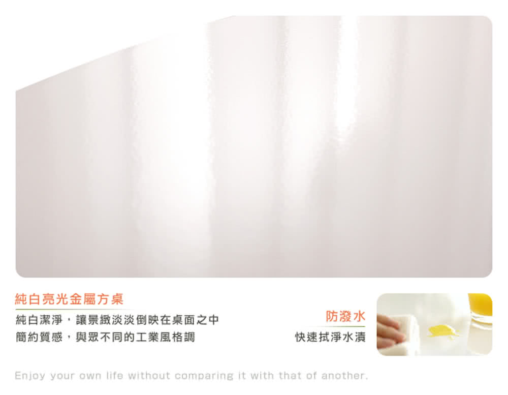 純白亮光金屬方桌 純白潔淨,讓景緻淡淡倒映在桌面之中 簡約質感,與眾不同的工業風格調 防潑水 快速拭淨水漬