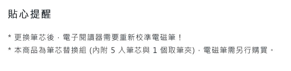 貼心提醒 更換筆芯後,電子閱讀器需要重新校準電磁筆 本商品為筆芯替換組 內附 5 入筆芯與 1 個取筆夾,電磁筆需另行購買。 