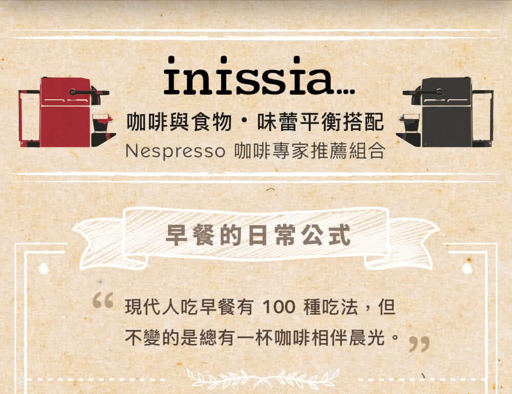 咖啡與食物味蕾平衡搭配 Nespresso咖啡專家推薦組合 早餐的日常公式 現代人吃早餐有 100 種吃法,但 不變的是總有一杯咖啡相伴晨光。 