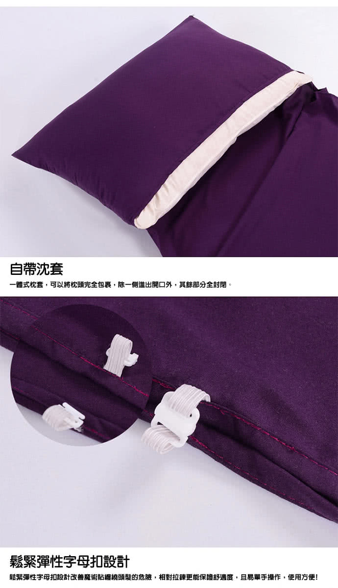 自帶沈套 一體式枕套,可以將枕頭完全包裹,除一側進出開口外,其餘部分全封閉。 鬆緊彈性字母扣設計 鬆緊彈性字母扣設計改善魔術貼總繞頭髮的危險,相對拉鍊更能保證舒適度,且易單手操作,使用方便 