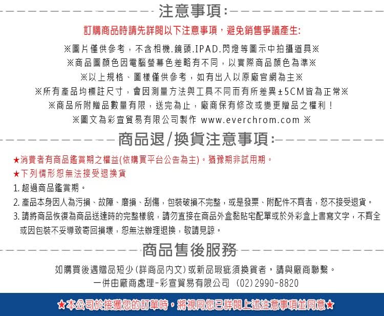 2. 產品本身因人為污損、故障、磨損、刮傷,包裝破損不完整,或是發票、附配件不齊者,恕不接受退貨。