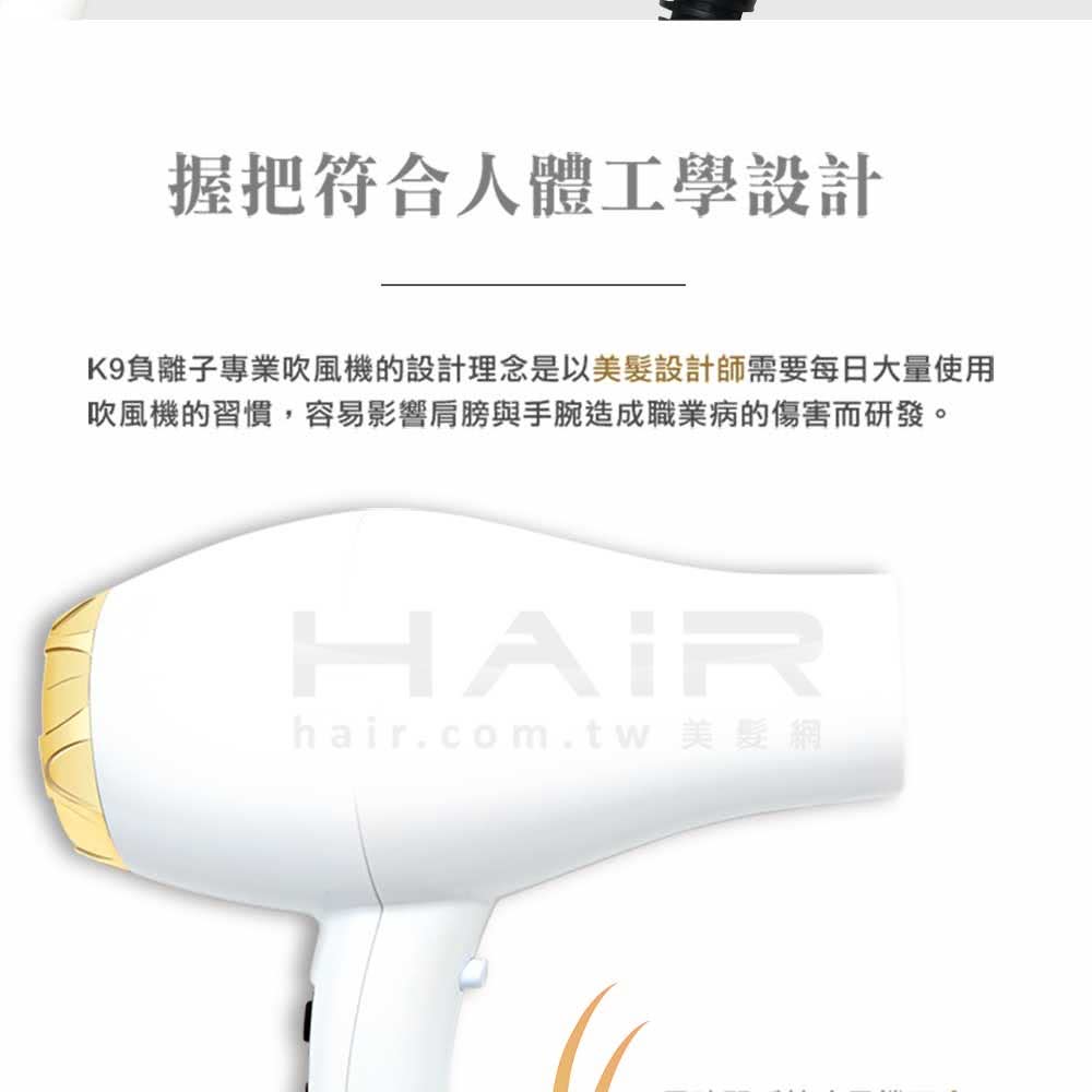 æ¡æç¬¦åäººé«å·¥å­¸è¨­è¨ K9è² é¢å­å°æ¥­å¹é¢¨æ©çè¨­è¨çå¿µæ¯ä»¥ç¾é«®è¨­è¨å¸«éè¦æ¯æ¥å¤§éä½¿ç¨ å¹é¢¨æ©çç¿æ£,å®¹æå½±é¿è©èèæèé æè·æ¥­ççå·å®³èç ç¼ã hair.com.tw ç¾é«®ç¶² 
