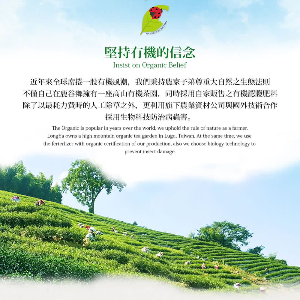 堅持有機的信念 近年來全球席捲一一股有機風潮,我們秉持農家子弟尊重大自然之生態法則 不僅自己在鹿谷鄉擁有一座高山有機茶園,同時採用自家販售之有機認證肥料 除了以最耗力費時的人工除草之外,更利用旗下農業資材公司與國外技術合作 採用生物科技防治病蟲害。 