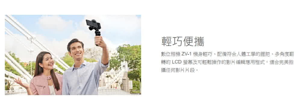 輕巧便攜 數位相機 ZV1 機身輕巧、配備符合人體工學的握把、多角度翻 轉时 LCD 螢幕及可輕鬆操作的影片編輯應用程式,適合完美拍 攝任何影片片段, 