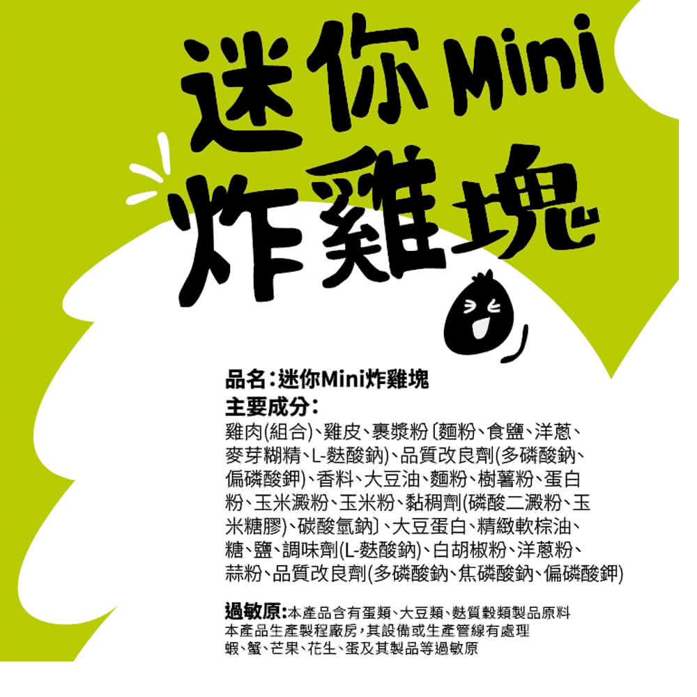 迷你Mini，炸雞塊，品名:迷你Mini炸雞塊，主要成分:雞肉(組合)、雞皮、裹漿粉 (麵粉、食鹽、洋蔥、麥芽糊精、L-麩酸鈉)、品質改良劑(多磷酸鈉、偏磷酸鉀)、香料大豆油、麵粉、樹薯粉、蛋白，粉、玉米澱粉、玉米粉、黏稠劑(磷酸二澱粉、玉，米糖膠)