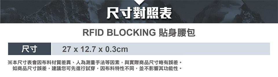 尺寸對照表 RFID BLOCKING 貼身腰包 尺寸 本尺寸表會因布料材質差異、人為測量手法等因素,與實際商品尺寸略有誤差。 如商品尺寸誤差,建議您可先進行試穿,因布料特性不同,並不影響其功能性。 