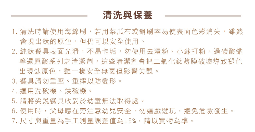 1. 清洗時請使用海綿刷,若用菜瓜布或鋼刷容易使表面色彩消失,雖然