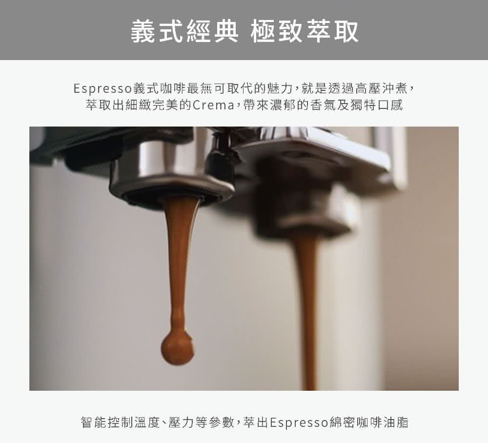 義式經典 極致萃取 Espresso義式咖啡最無可取代的魅力,就是透過高壓沖煮, 萃取出細緻完美的Crema,帶來濃郁的香氣及獨特口感 智能控制溫度、壓力等參數,萃出Espresso綿密咖啡油脂 
