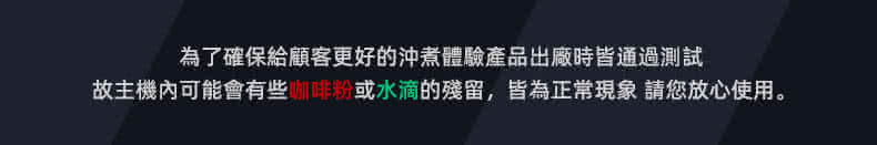 為了確保給顧客更好的沖煮體驗產品出廠時皆通過測試 故主機內可能會有些咖啡粉或水滴的殘留,皆為正常現象 請您放心使用。 