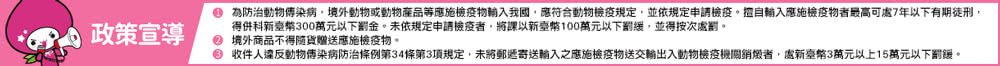 0 為防治動物傳染病,境外動物或動物産品等應施檢疫物輸入我國,應符合動物檢疫規定,並依規定申請檢疫。擅自輸入應施檢疫物者最高可處7年以下有期徒刑, 得併科新臺幣300萬元以下罰金。未依規定申請檢疫者,將課以新臺幣100萬元以下罰緩,並得按次處罰。 0 境外商品不得隨貨贈送應施檢疫物。 收件人違反動物傳染病防治條例第34條第3項規定,未將郵透寄送輸入之應施檢疫物送交輸出入動物檢疫模機關銷燉者,處新室幣3萬元以上15萬元以下罰緩。 政策宣導 