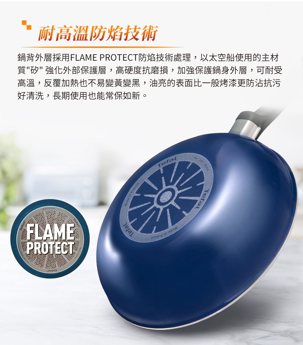 耐高溫防焰技術 鍋背外層採用FLAME PROTECT防焰技術處理,以太空船使用的主材 質矽強化外部保護層,高硬度抗磨損,加強保護鍋身外層,可耐授 高溫,反覆加熱也不易變黃變黑,油亮的表面比一般烤漆更防沾抗污 好清洗,長期使用也能常保如新。 