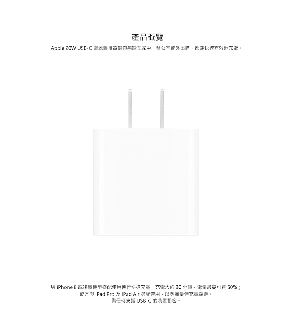 產品概覽 Apple 20W USBC 電源轉接器讓你無論在家中、辦公室或外出時,都能快速有效地充電。 與iPhone 8或後續機型搭配使用進行快速充電,充電大約30分鐘,電量最高可達50% 或是與 iPad Pro 及iPad Air 搭配使用,以發揮最佳充電效能。 與任何支援USBC 的裝置相容。 