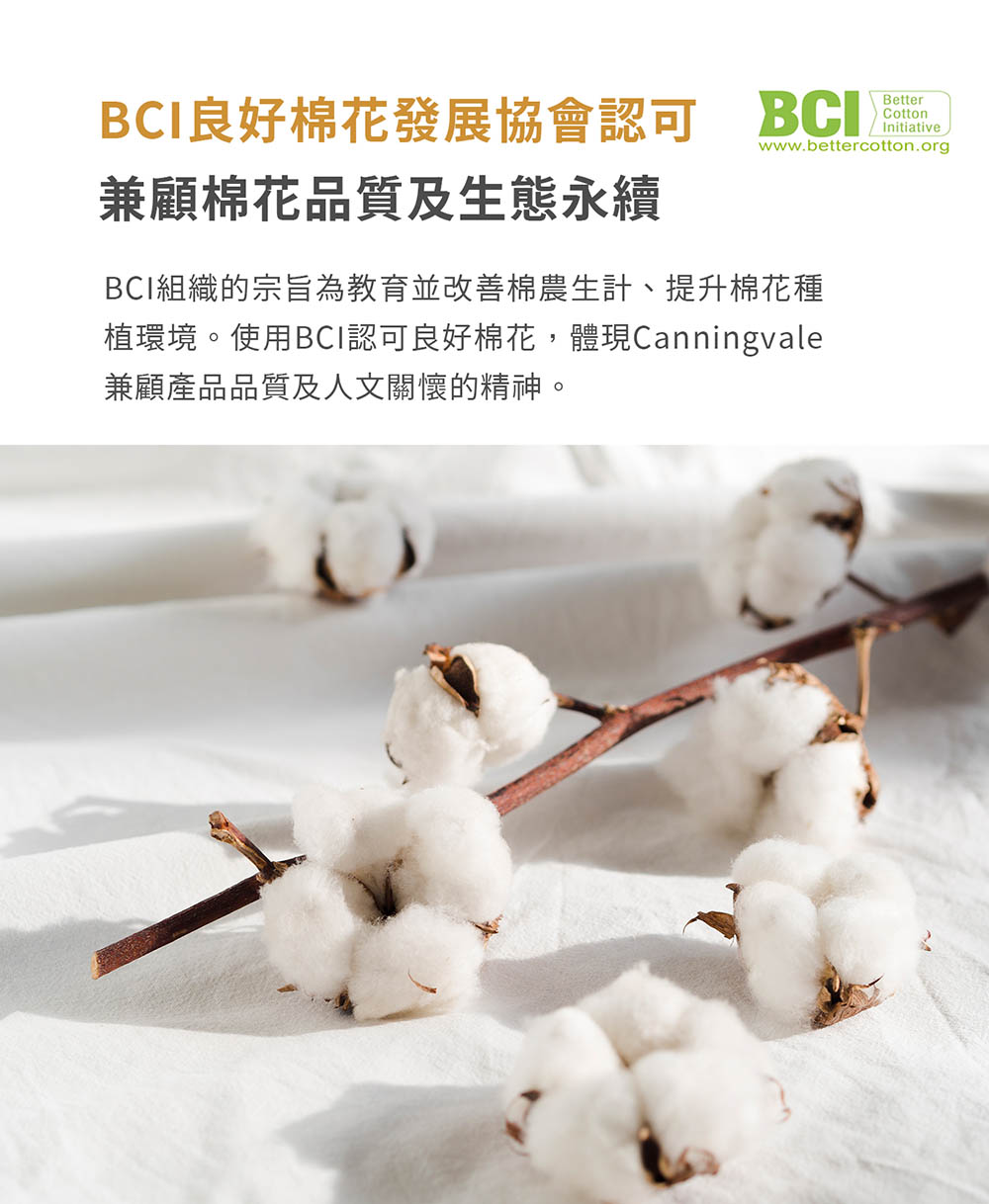 BCI良好棉花發展協會認可 BCI 兼顧棉花品質及生態永續 BCI組織的宗旨為教育並改善棉農生計、提升棉花種 植環境。使用BCI認可良好棉花,體現Canningvale 兼顧產品品質及人文關懷的精神。 