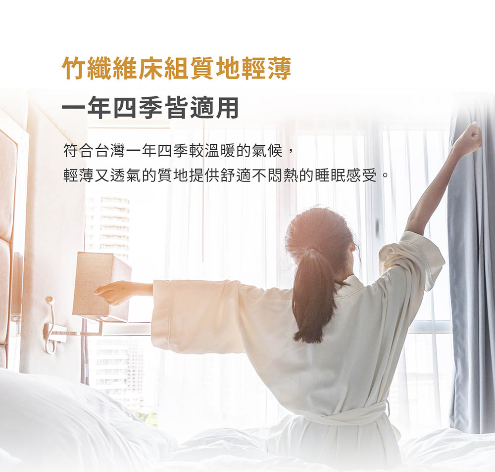 竹纖維床組質地輕薄 一年四季皆適用 符合台灣一年四季較溫暖的氣候, 輕薄又透氣的質地提供舒適不問熱的睡眠感受。 
