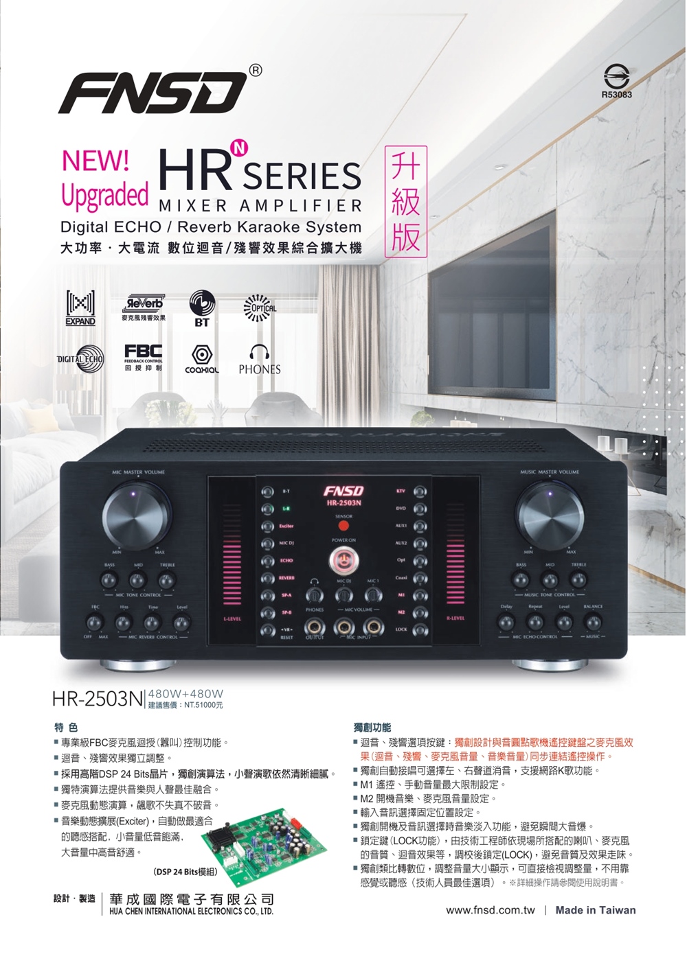 NEW! H SERIESUpgraddMIXER AMPLIFIERDigital   Reverb Karaoke System大功率大電流 數位迴/殘效果綜合擴大機版OPTICAL麥克風殘效果EXPANDBTFBCGITAL ECHOFEEDBACK 回授抑制PHES MASTER VOLUME TONE   CONTROLLFNSDHR-2503NSENSOR  ONECHO DISPA- VOLUME-R-LEVELLOCK MUSIC MASTER VOLUME- MUSIC TONE MIC ECHO CONTROLeR53083HR-2503N 480W+480W特色 建議售價:NT51000元專業級FBC麥克風迴授(叫)控制功能迴音殘響效果獨立調整。採用高階DSP 24 Bits晶片獨創演算法,小聲演歌依然清晰細膩。獨特演算法提供音樂與人聲最佳融合。麥克風動態演算,飆歌不失真不破音。 音樂動態擴展(Exciter),自動做最適合聽感搭配,小低音飽滿,大音量中高音舒適。(DSP 24 Bits模組)設計製造  成國際電子有限公司HUA CHEN INTERNATIONAL ELECTRONICS CO, LTD.獨創功能迴音、殘響選項按鍵:獨創設計與音圓點歌機遙控鍵盤之麥克風效果(迴音、殘響、麥克風音量、音樂音量)同步連結遙控操作。獨創自動接唱可選擇左、右聲道消音,支援網路K歌功能。 M1 遙控、手動音量最大限制設定。 M2 開機音樂、麥克風音量設定。 輸入音訊選擇固定位置設定。獨創開機及音訊選擇時音樂淡入功能,避免瞬間大音爆。鎖定鍵 (LOCK功能),由技術工程師依現場所搭配的喇叭、麥克風的、迴音效果等,調校後鎖定(LOCK),避免音質及效果走味。■獨創類比轉數位,調整音量大小顯示,可直接檢視調整量,不用靠感覺或聽感(技術人員最佳選項) ※詳細操作請參閱使用說明書。。www.fnsd.com.tw | Made in Taiwan
