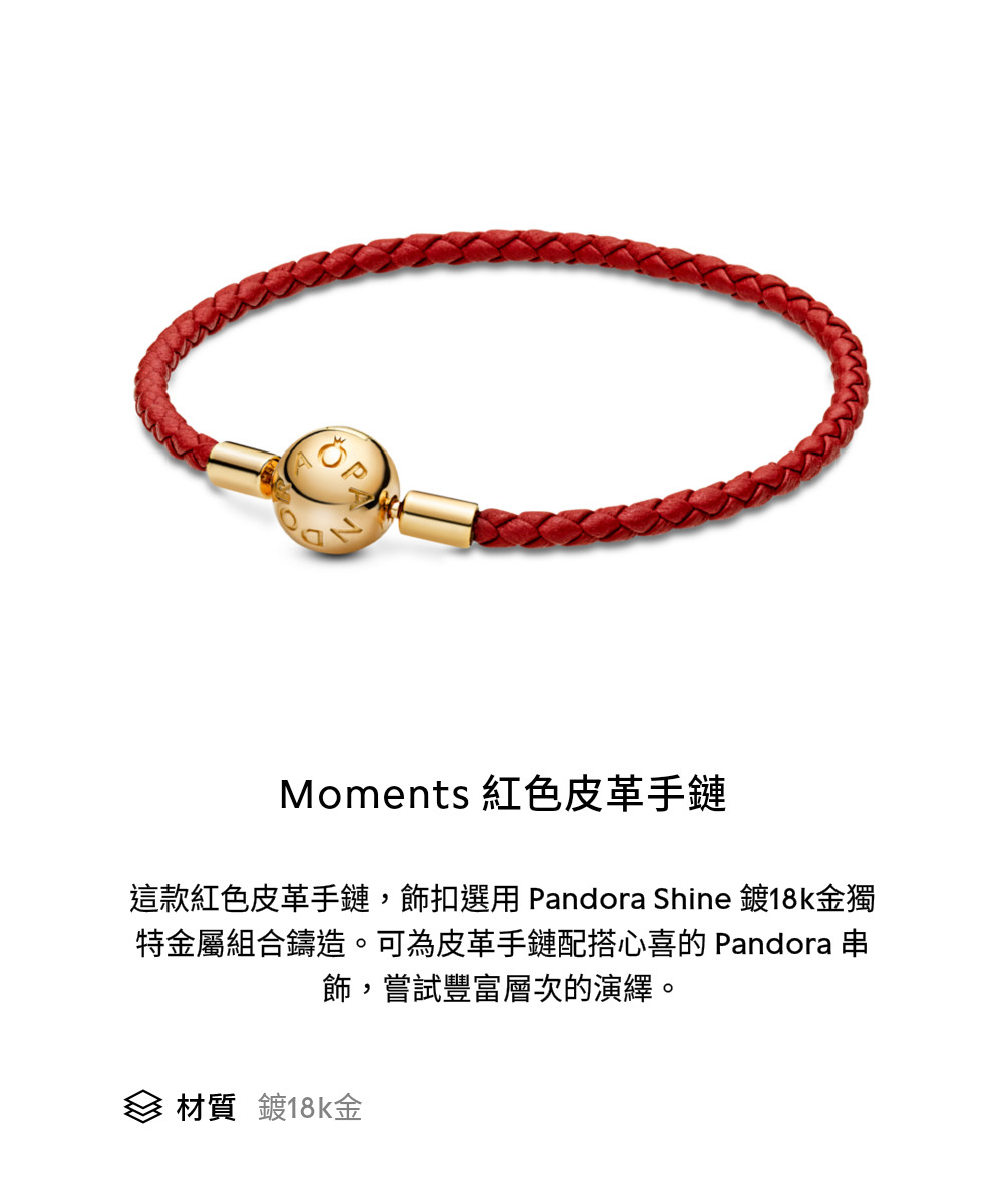 Moments 紅色皮革手鏈 這款紅色皮革手鏈,飾扣選用Pandora Shine 鍍18k金獨 特金屬組合鑄造。可為皮革手鏈配搭心喜的 Pandora 串 飾,嘗試豐富層次的演繹。 材質 鍍18k金 